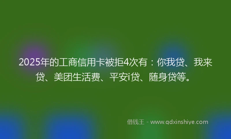2025年的工商信用卡被拒4次有：你我贷、我来贷、美团生活费、平安i贷、随身贷等。
