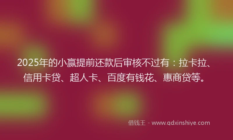 2025年的小赢提前还款后审核不过有：拉卡拉、信用卡贷、超人卡、百度有钱花、惠商贷等。