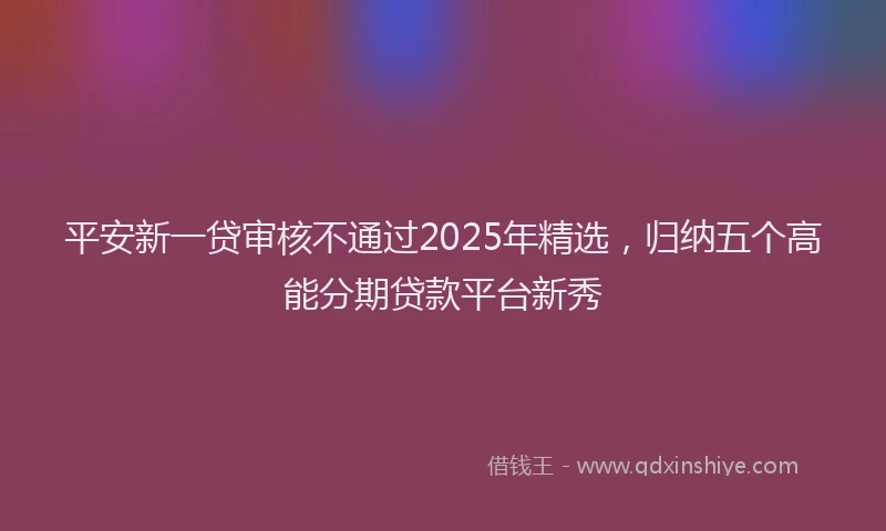 平安新一贷审核不通过2025年精选，归纳五个高能分期贷款平台新秀