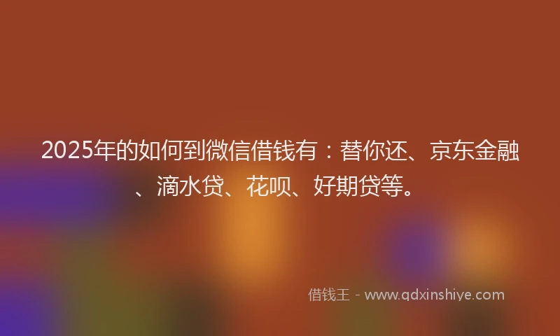 2025年的如何到微信借钱有：替你还、京东金融、滴水贷、花呗、好期贷等。