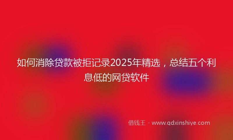 如何消除贷款被拒记录2025年精选，总结五个利息低的网贷软件