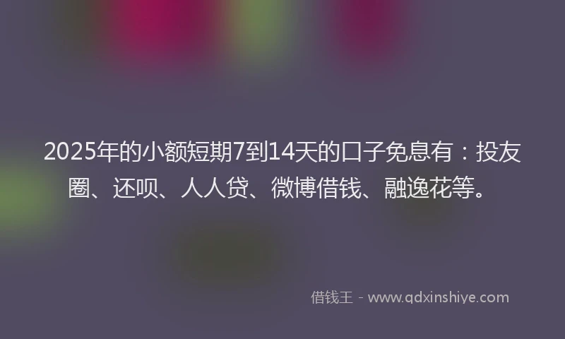 2025年的小额短期7到14天的口子免息有：投友圈、还呗、人人贷、微博借钱、融逸花等。