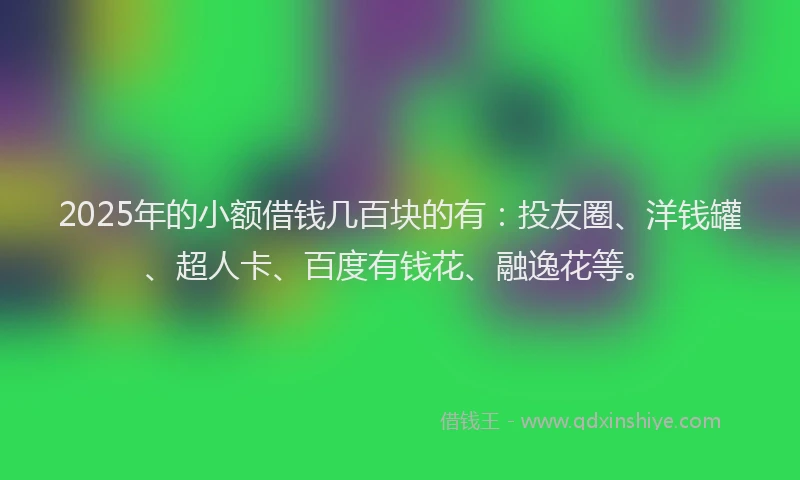 2025年的小额借钱几百块的有：投友圈、洋钱罐、超人卡、百度有钱花、融逸花等。
