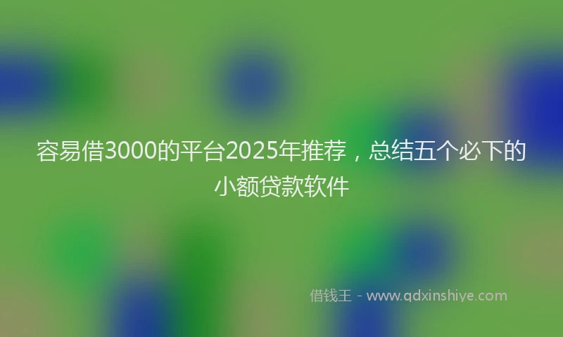 容易借3000的平台2025年推荐，总结五个必下的小额贷款软件