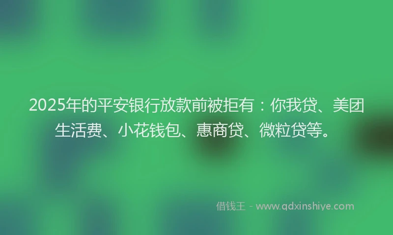 2025年的平安银行放款前被拒有：你我贷、美团生活费、小花钱包、惠商贷、微粒贷等。