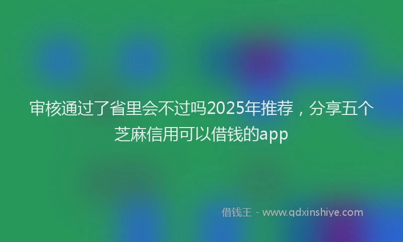 审核通过了省里会不过吗2025年推荐，分享五个芝麻信用可以借钱的app