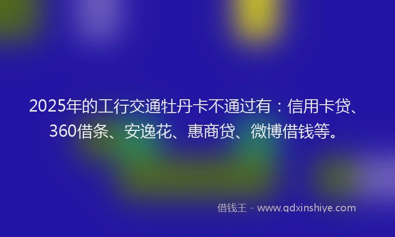 2025年的工行交通牡丹卡不通过有：信用卡贷、360借条、安逸花、惠商贷、微博借钱等。