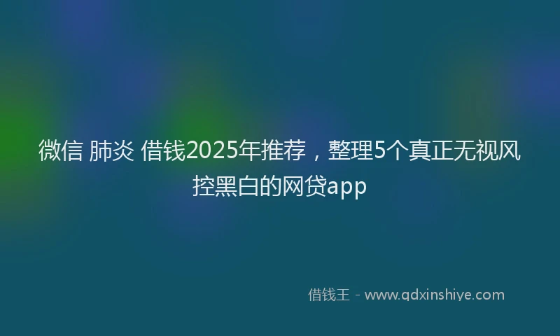 微信 肺炎 借钱2025年推荐，整理5个真正无视风控黑白的网贷app