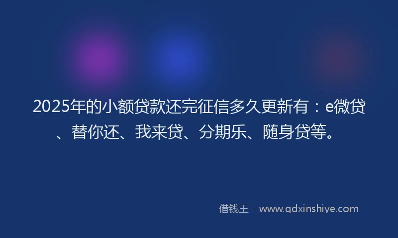 2025年的小额贷款还完征信多久更新有：e微贷、替你还、我来贷、分期乐、随身贷等。