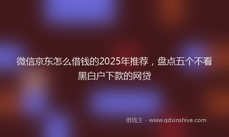 微信京东怎么借钱的2025年推荐，盘点五个不看黑白户下款的网贷