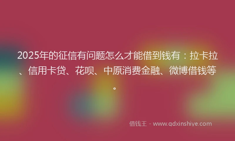 2025年的征信有问题怎么才能借到钱有：拉卡拉、信用卡贷、花呗、中原消费金融、微博借钱等。