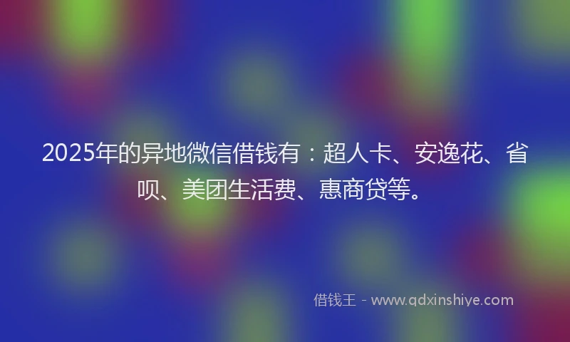 2025年的异地微信借钱有：超人卡、安逸花、省呗、美团生活费、惠商贷等。