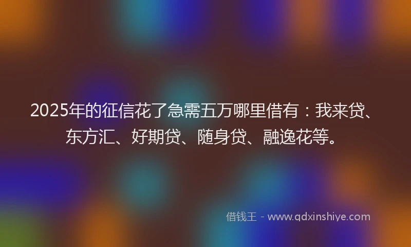 2025年的征信花了急需五万哪里借有：我来贷、东方汇、好期贷、随身贷、融逸花等。