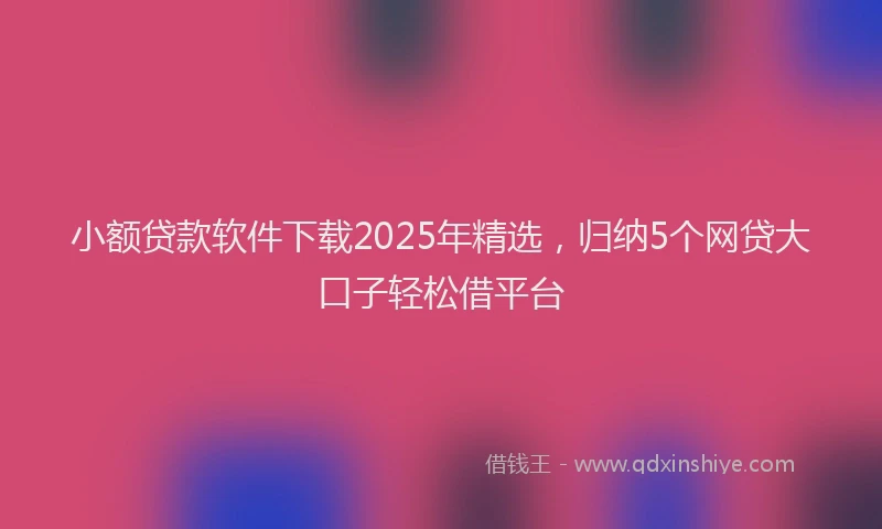 小额贷款软件下载2025年精选，归纳5个网贷大口子轻松借平台