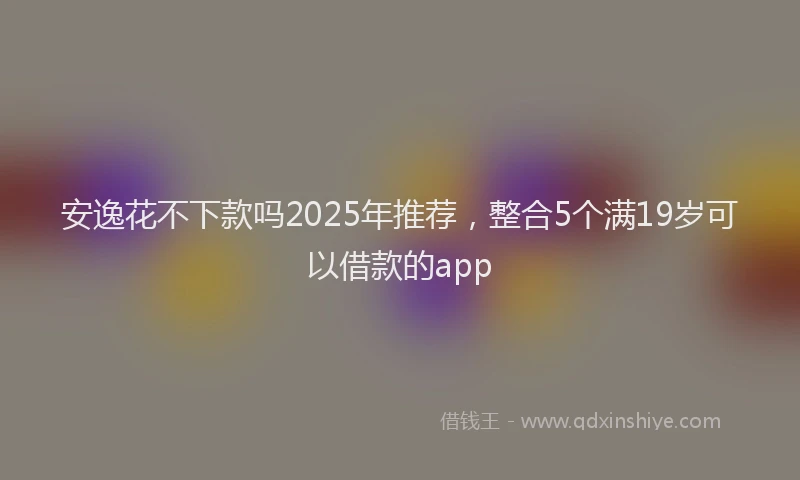 安逸花不下款吗2025年推荐，整合5个满19岁可以借款的app