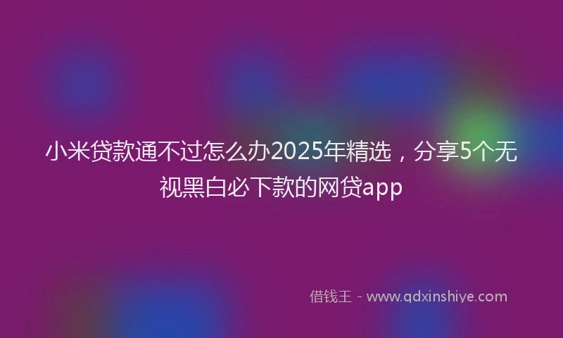 小米贷款通不过怎么办2025年精选，分享5个无视黑白必下款的网贷app