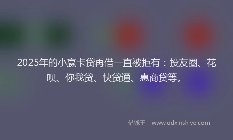 2025年的小赢卡贷再借一直被拒有：投友圈、花呗、你我贷、快贷通、惠商贷等。