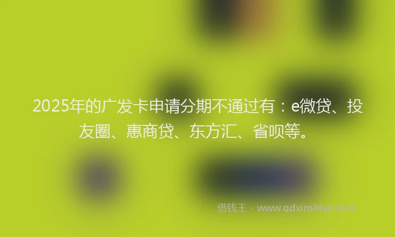 2025年的广发卡申请分期不通过有：e微贷、投友圈、惠商贷、东方汇、省呗等。