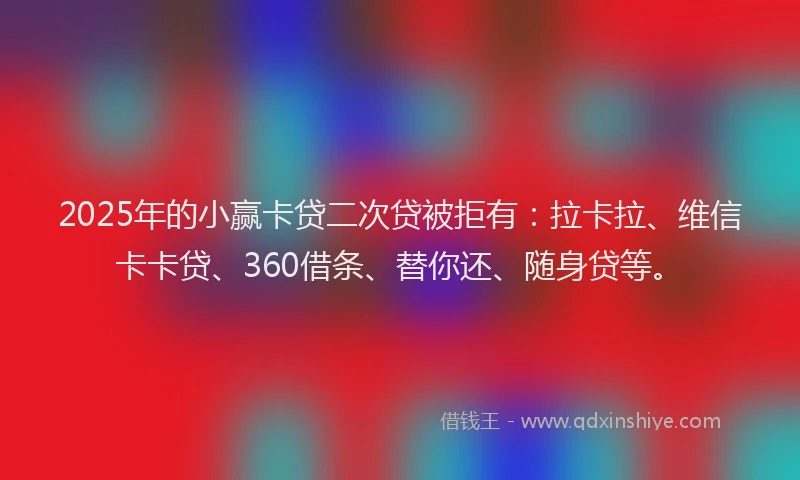 2025年的小赢卡贷二次贷被拒有：拉卡拉、维信卡卡贷、360借条、替你还、随身贷等。