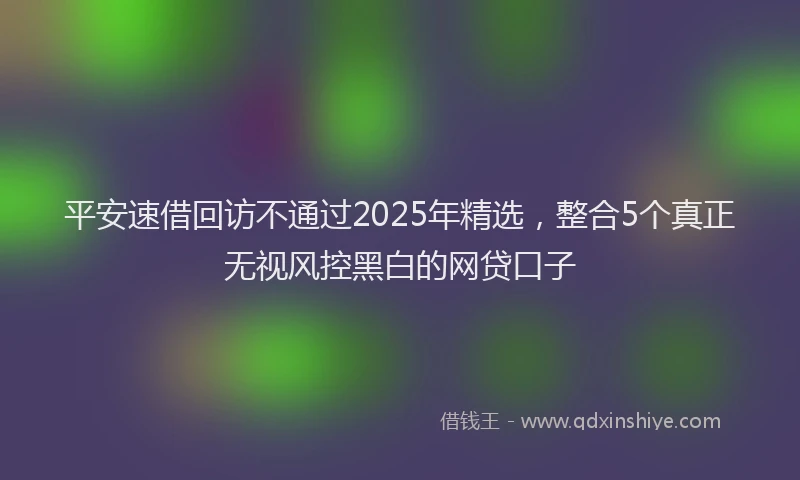 平安速借回访不通过2025年精选，整合5个真正无视风控黑白的网贷口子