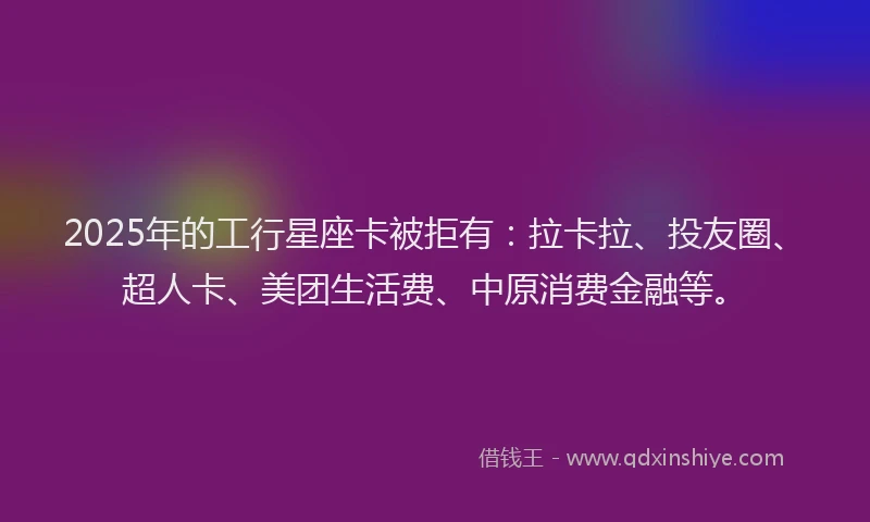 2025年的工行星座卡被拒有：拉卡拉、投友圈、超人卡、美团生活费、中原消费金融等。