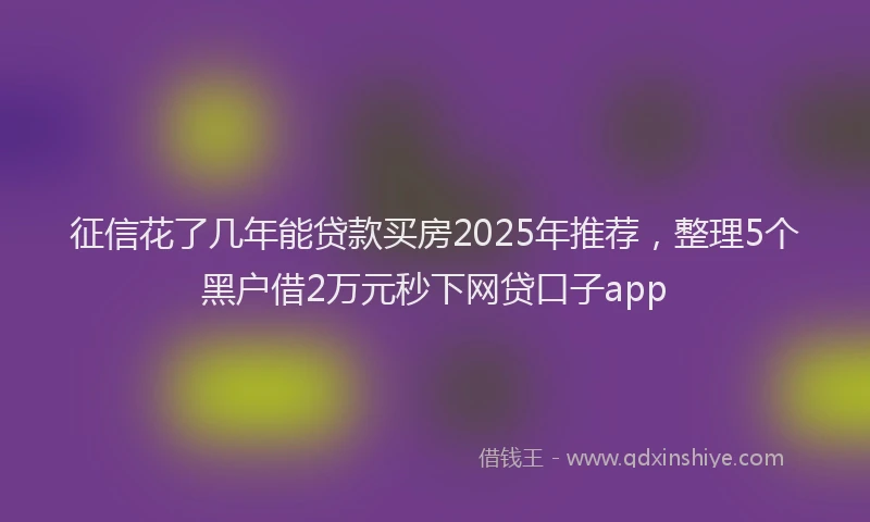 征信花了几年能贷款买房2025年推荐，整理5个黑户借2万元秒下网贷口子app
