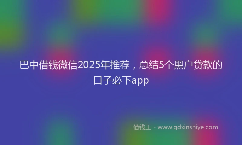 巴中借钱微信2025年推荐，总结5个黑户贷款的口子必下app