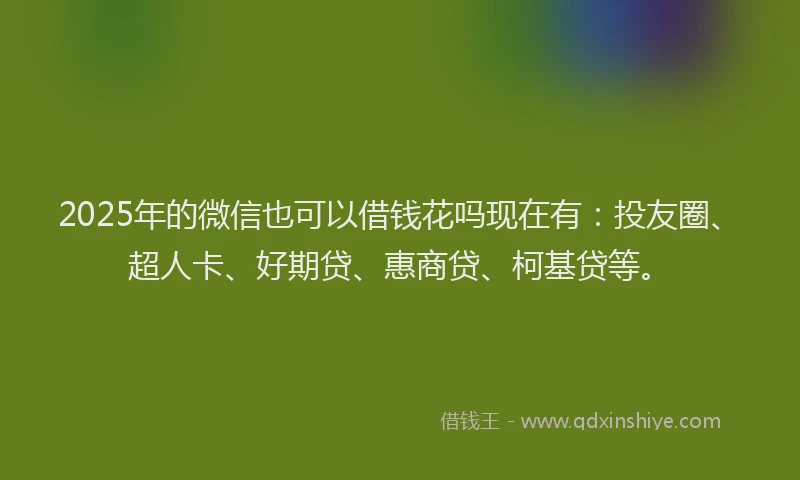 2025年的微信也可以借钱花吗现在有：投友圈、超人卡、好期贷、惠商贷、柯基贷等。
