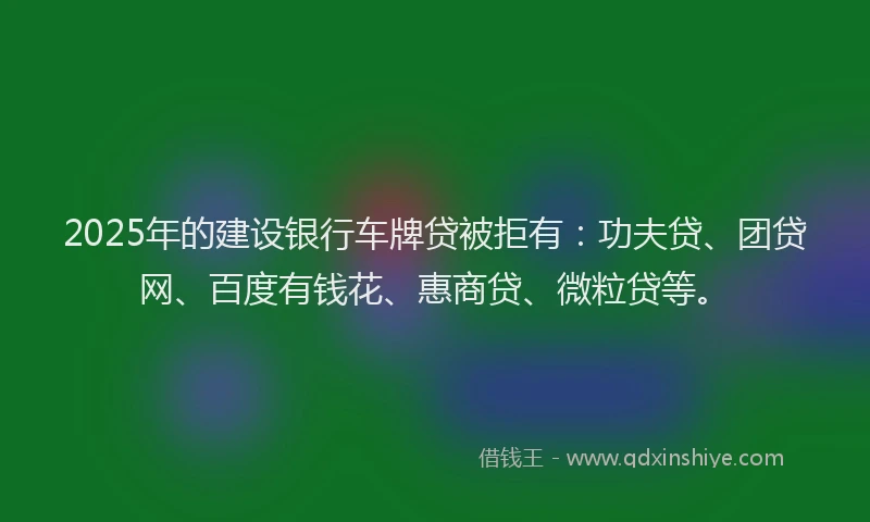 2025年的建设银行车牌贷被拒有：功夫贷、团贷网、百度有钱花、惠商贷、微粒贷等。
