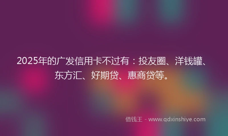 2025年的广发信用卡不过有:投友圈、洋钱罐、东方汇、好期贷、惠商贷等。