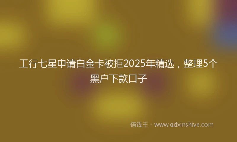 工行七星申请白金卡被拒2025年精选，整理5个黑户下款口子