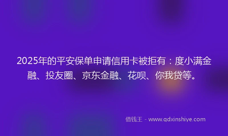 2025年的平安保单申请信用卡被拒有：度小满金融、投友圈、京东金融、花呗、你我贷等。