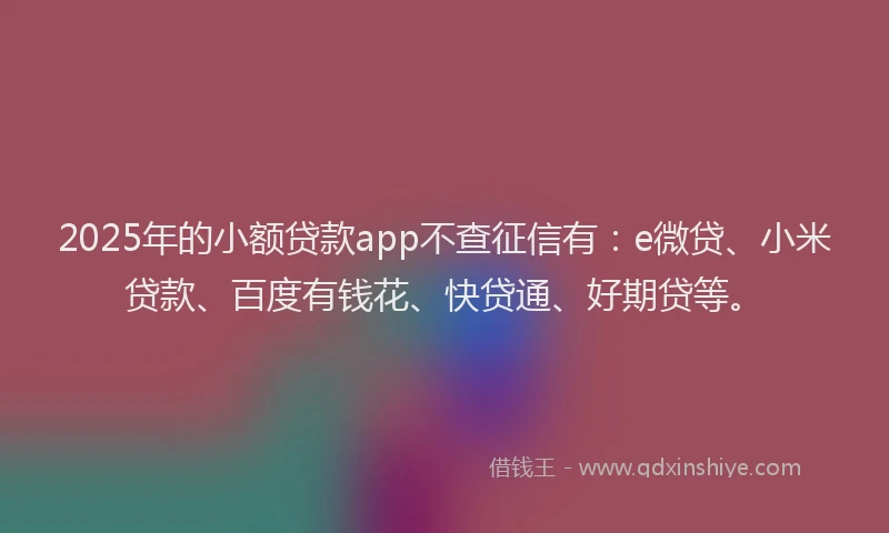 2025年的小额贷款app不查征信有：e微贷、小米贷款、百度有钱花、快贷通、好期贷等。