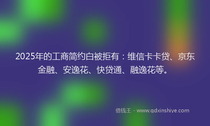 2025年的工商简约白被拒有：维信卡卡贷、京东金融、安逸花、快贷通、融逸花等。