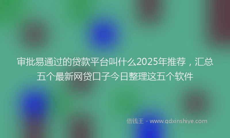 审批易通过的贷款平台叫什么2025年推荐，汇总五个最新网贷口子今日整理这五个软件