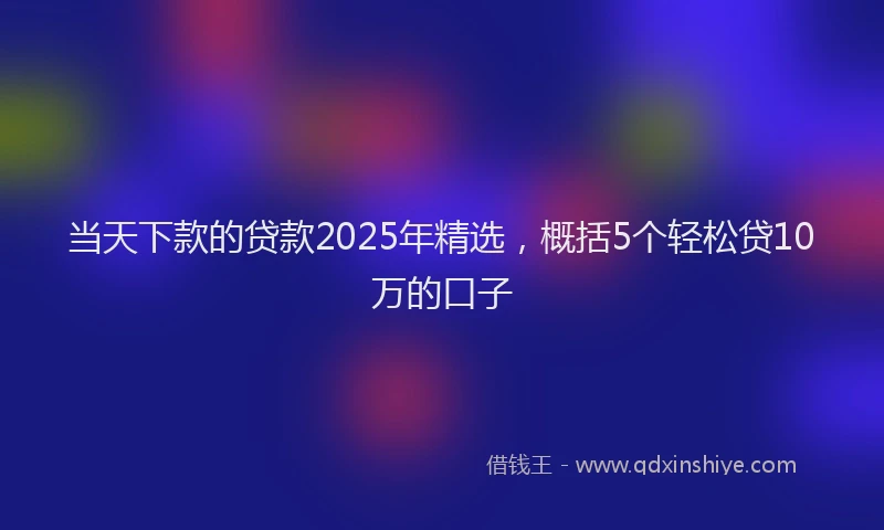 当天下款的贷款2025年精选，概括5个轻松贷10万的口子
