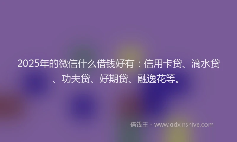 2025年的微信什么借钱好有：信用卡贷、滴水贷、功夫贷、好期贷、融逸花等。
