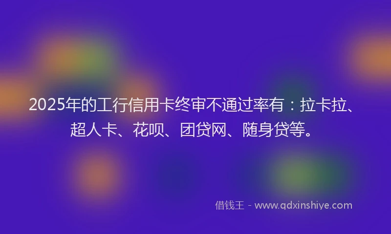 2025年的工行信用卡终审不通过率有：拉卡拉、超人卡、花呗、团贷网、随身贷等。
