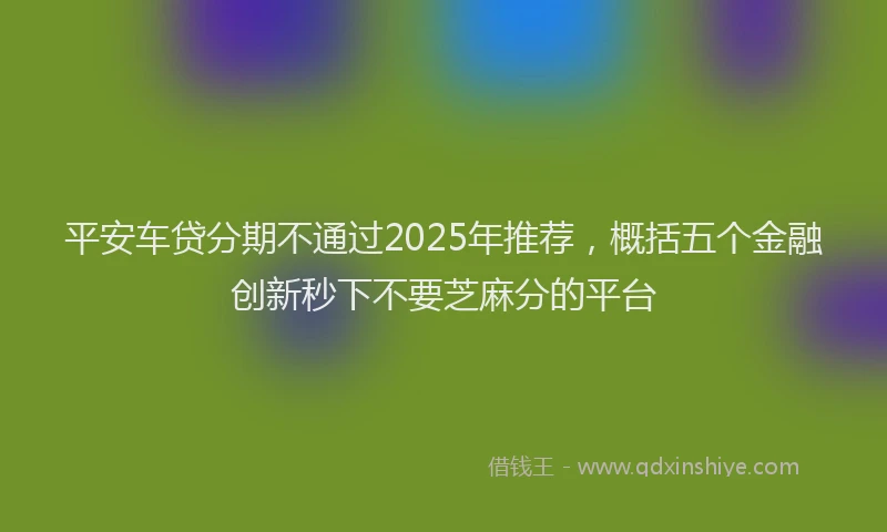 平安车贷分期不通过2025年推荐，概括五个金融创新秒下不要芝麻分的平台
