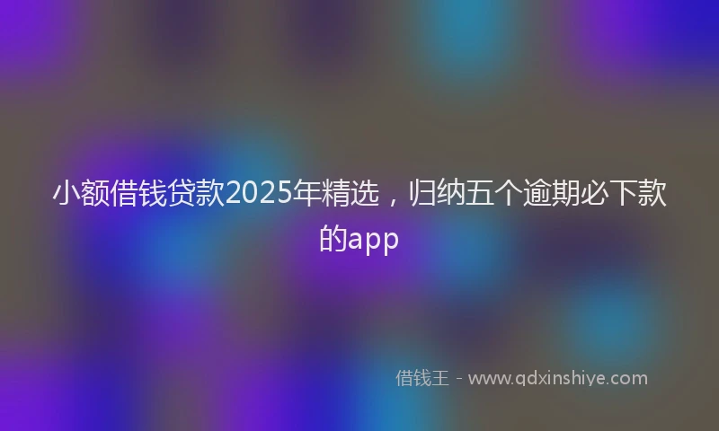 小额借钱贷款2025年精选，归纳五个逾期必下款的app