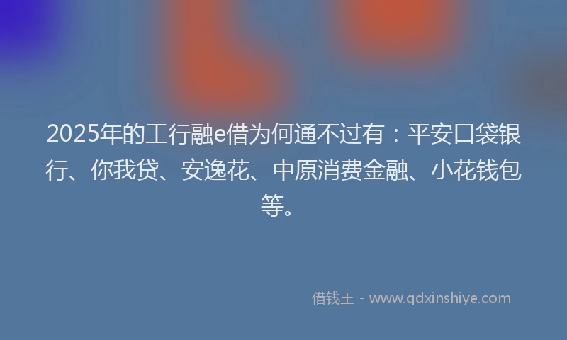 2025年的工行融e借为何通不过有：平安口袋银行、你我贷、安逸花、中原消费金融、小花钱包等。