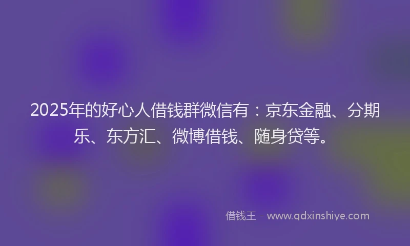 2025年的好心人借钱群微信有：京东金融、分期乐、东方汇、微博借钱、随身贷等。