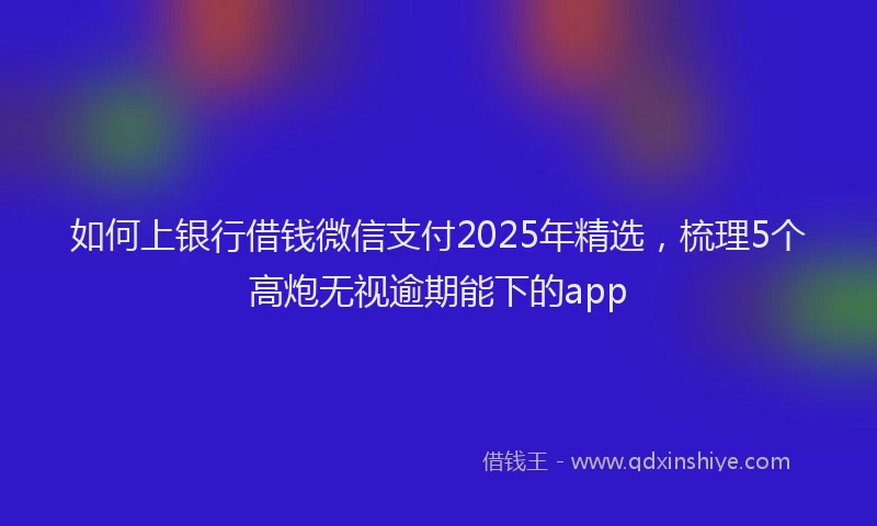 如何上银行借钱微信支付2025年精选，梳理5个高炮无视逾期能下的app