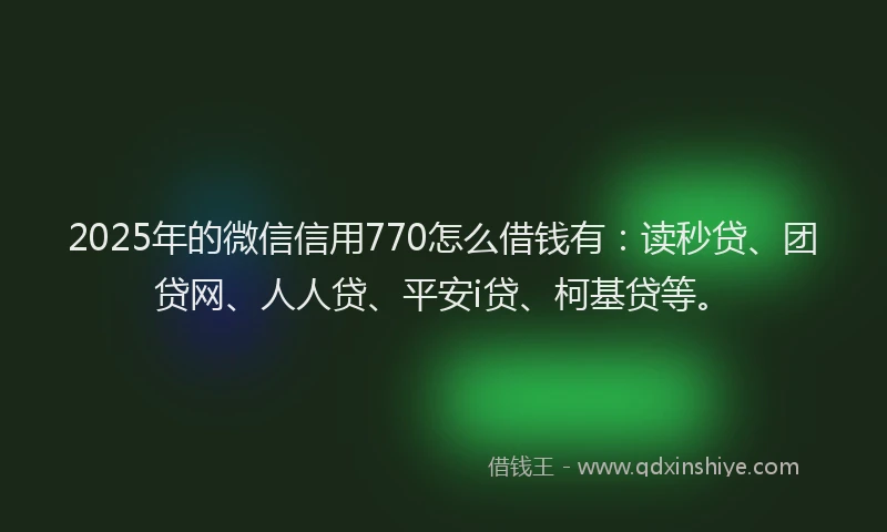 2025年的微信信用770怎么借钱有：读秒贷、团贷网、人人贷、平安i贷、柯基贷等。