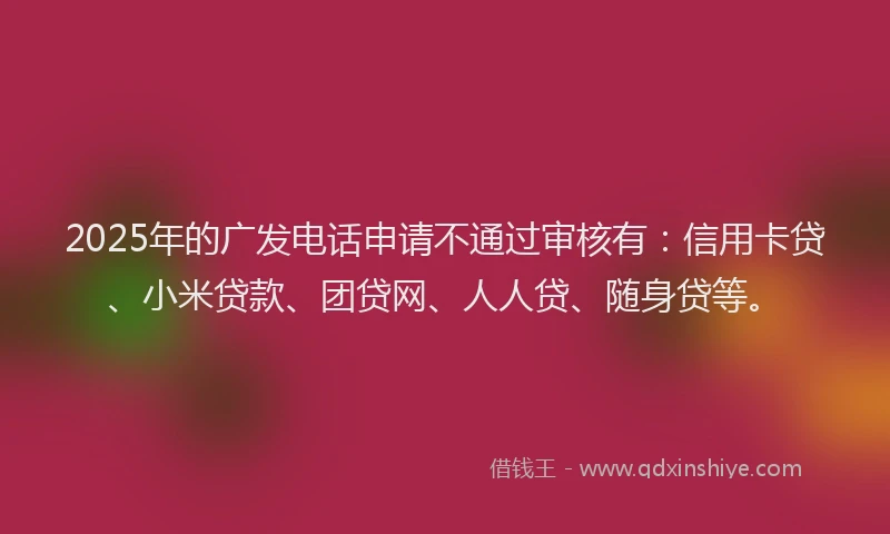 2025年的广发电话申请不通过审核有：信用卡贷、小米贷款、团贷网、人人贷、随身贷等。