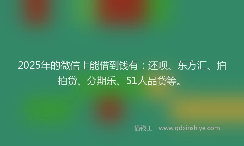 2025年的微信上能借到钱有：还呗、东方汇、拍拍贷、分期乐、51人品贷等。