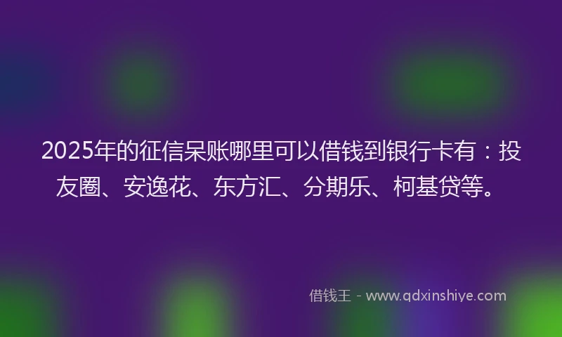 2025年的征信呆账哪里可以借钱到银行卡有：投友圈、安逸花、东方汇、分期乐、柯基贷等。