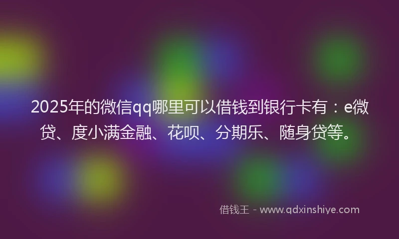2025年的微信qq哪里可以借钱到银行卡有：e微贷、度小满金融、花呗、分期乐、随身贷等。