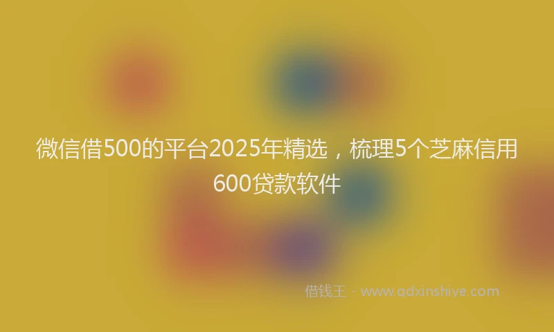 微信借500的平台2025年精选，梳理5个芝麻信用600贷款软件