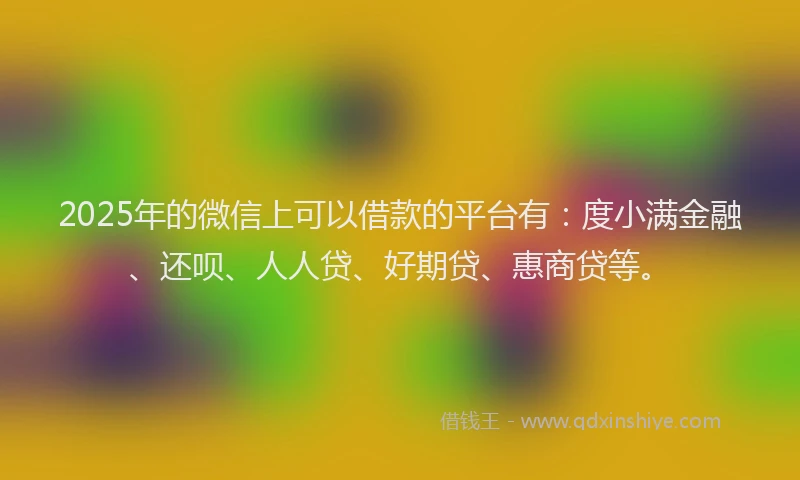 2025年的微信上可以借款的平台有：度小满金融、还呗、人人贷、好期贷、惠商贷等。
